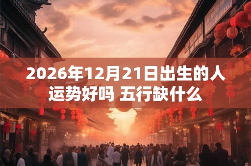 2026年12月21日出生的人运势好吗 五行缺什么