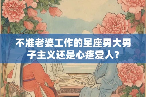 不准老婆工作的星座男大男子主义还是心疼爱人？