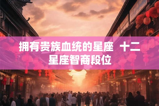 拥有贵族血统的星座  十二星座智商段位