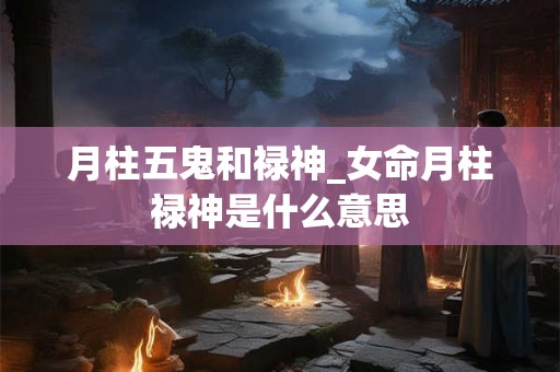 月柱五鬼和禄神_女命月柱禄神是什么意思 月柱五鬼和禄神_女命月柱禄神是什么意思