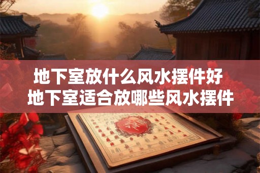地下室放什么风水摆件好 地下室适合放哪些风水摆件