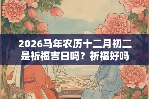 2026马年农历十二月初二是祈福吉日吗？祈福好吗