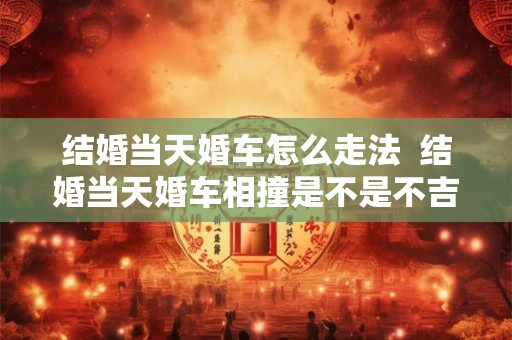 结婚当天婚车怎么走法 结婚当天婚车相撞是不是不吉利 结婚当天婚车怎么走法 结婚当天婚车相撞是不是不吉利