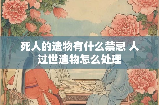 死人的遗物有什么禁忌 人过世遗物怎么处理