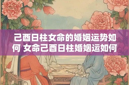 己酉日柱女命的婚姻运势如何 女命己酉日柱婚姻运如何 己酉日柱女命的婚姻运势如何 女命己酉日柱婚姻运如何