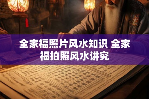 全家福照片风水知识 全家福拍照风水讲究 全家福照片风水知识 全家福拍照风水讲究