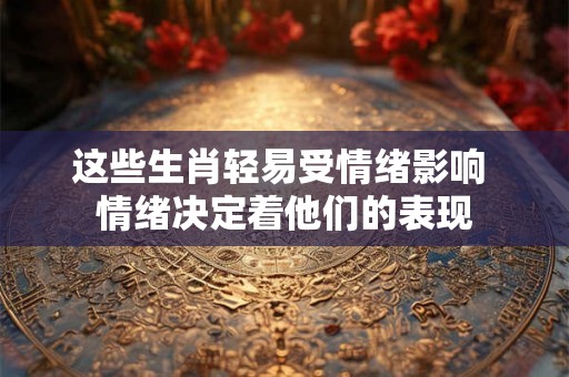 这些生肖轻易受情绪影响 情绪决定着他们的表现 这些生肖轻易受情绪影响 情绪决定着他们的表现