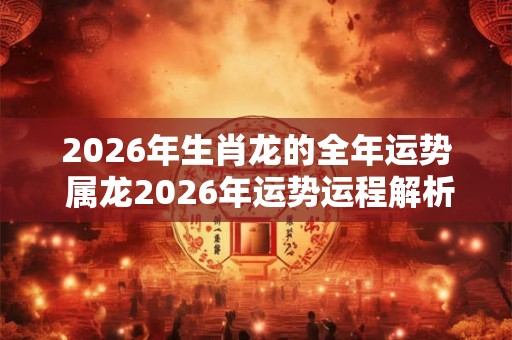 2026年生肖龙的全年运势 属龙2026年运势运程解析