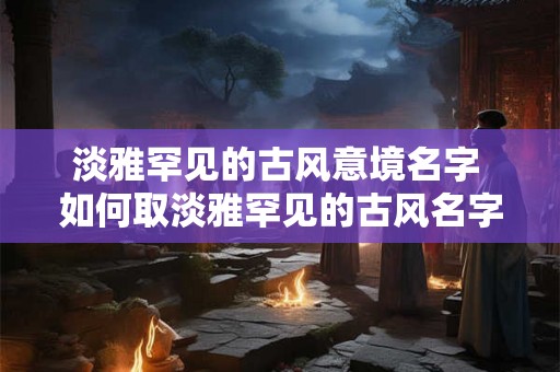 淡雅罕见的古风意境名字 如何取淡雅罕见的古风名字
