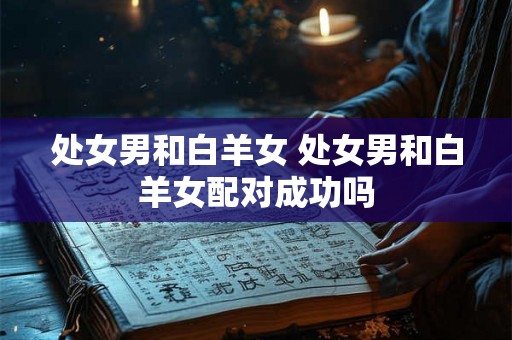 处女男和白羊女 处女男和白羊女配对成功吗 处女男和白羊女 处女男和白羊女配对成功吗