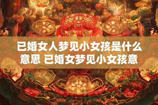 已婚女人梦见小女孩是什么意思 已婚女梦见小女孩意味着什么 已婚女人梦见小女孩是什么意思 已婚女梦见小女孩意味着什么