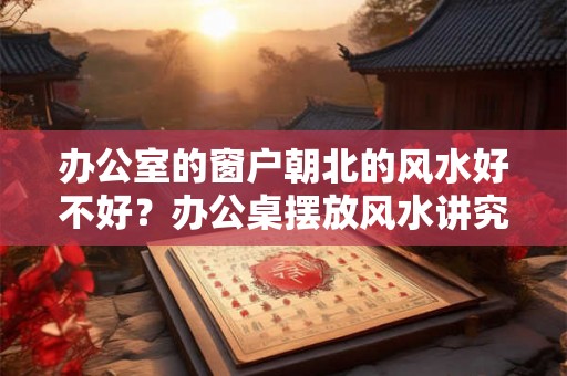 办公室的窗户朝北的风水好不好？办公桌摆放风水讲究？