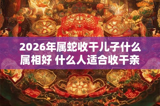 2026年属蛇收干儿子什么属相好 什么人适合收干亲 2026年属蛇收干儿子什么属相好 什么人适合收干亲