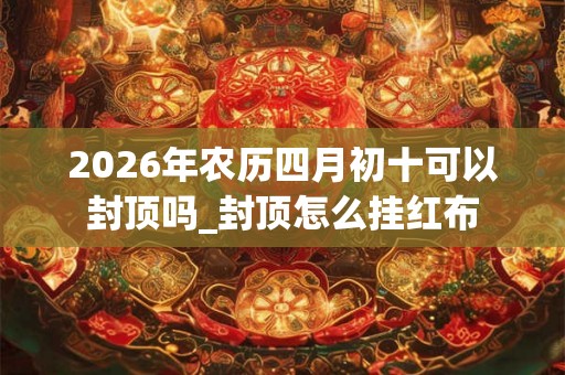 2026年农历四月初十可以封顶吗_封顶怎么挂红布 2026年农历四月初十可以封顶吗_封顶怎么挂红布