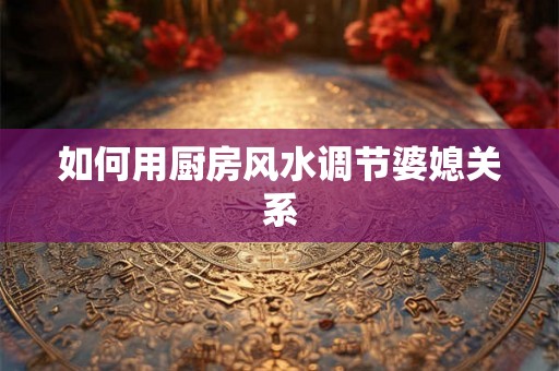 如何用厨房风水调节婆媳关系