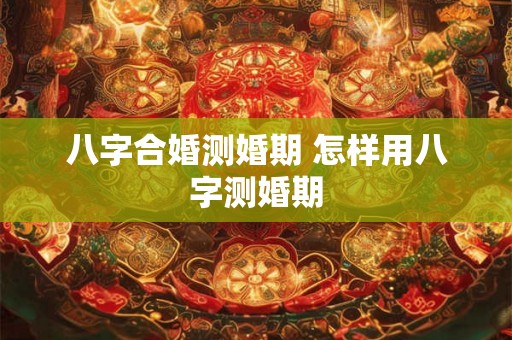 八字合婚测婚期 怎样用八字测婚期 八字合婚测婚期 怎样用八字测婚期
