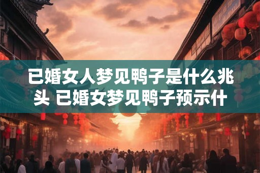 已婚女人梦见鸭子是什么兆头 已婚女梦见鸭子预示什么