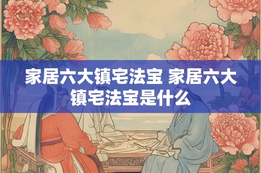 家居六大镇宅法宝 家居六大镇宅法宝是什么
