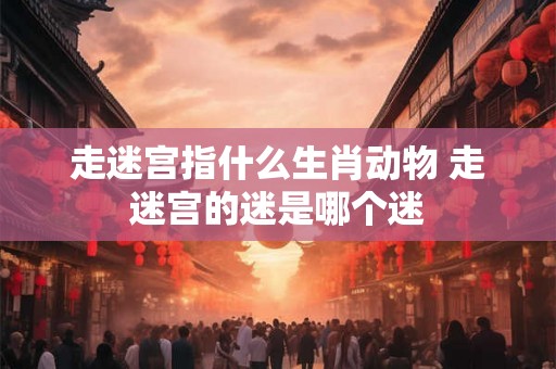 走迷宫指什么生肖动物 走迷宫的迷是哪个迷 走迷宫指什么生肖动物 走迷宫的迷是哪个迷
