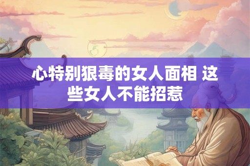 心特别狠毒的女人面相 这些女人不能招惹 心特别狠毒的女人面相 这些女人不能招惹