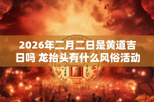 2026年二月二日是黄道吉日吗 龙抬头有什么风俗活动