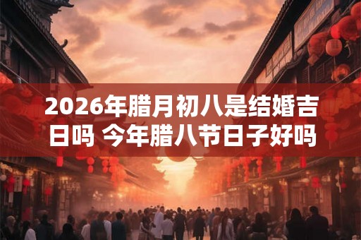 2026年腊月初八是结婚吉日吗 今年腊八节日子好吗