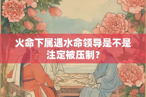 火命下属遇水命领导是不是注定被压制？