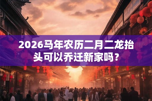 2026马年农历二月二龙抬头可以乔迁新家吗? 2026马年农历二月二龙抬头可以乔迁新家吗?