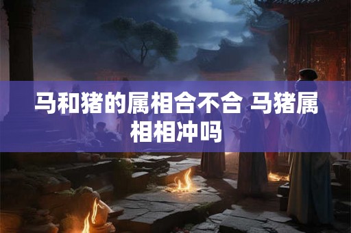 马和猪的属相合不合 马猪属相相冲吗 马和猪的属相合不合 马猪属相相冲吗