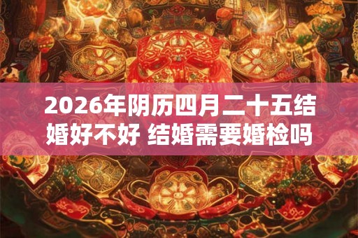 2026年阴历四月二十五结婚好不好 结婚需要婚检吗 2026年阴历四月二十五结婚好不好 结婚需要婚检吗