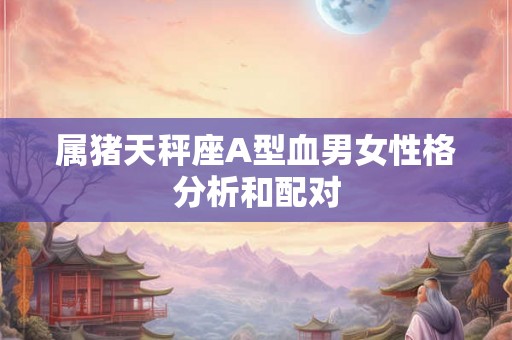 属猪天秤座A型血男女性格分析和配对