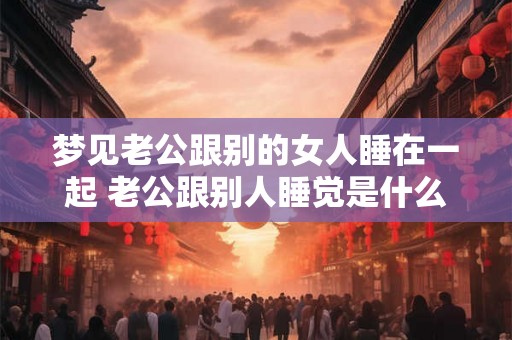 梦见老公跟别的女人睡在一起 老公跟别人睡觉是什么意思