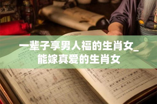 一辈子享男人福的生肖女_能嫁真爱的生肖女