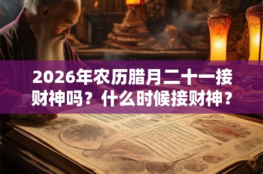 2026年农历腊月二十一接财神吗?什么时候接财神? 2026年农历腊月二十一接财神吗?什么时候接财神?