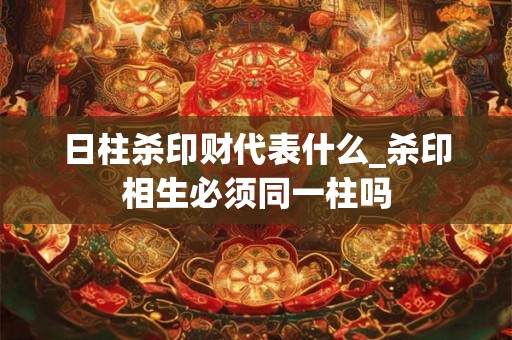 日柱杀印财代表什么_杀印相生必须同一柱吗