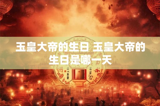 玉皇大帝的生日 玉皇大帝的生日是哪一天 玉皇大帝的生日 玉皇大帝的生日是哪一天