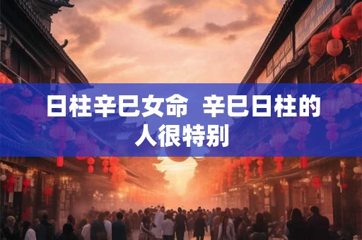 日柱辛巳女命 辛巳日柱的人很特别 日柱辛巳女命 辛巳日柱的人很特别