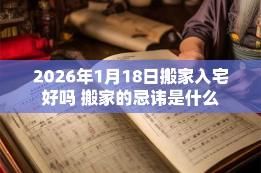 2026年1月18日搬家入宅好吗 搬家的忌讳是什么