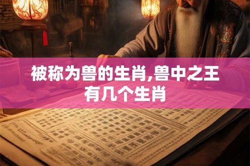 被称为兽的生肖,兽中之王有几个生肖