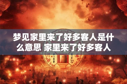梦见家里来了好多客人是什么意思 家里来了好多客人梦见代表什么