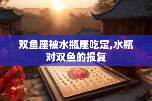 双鱼座被水瓶座吃定,水瓶对双鱼的报复