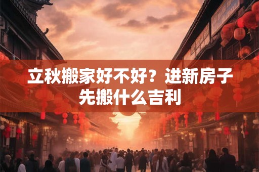 立秋搬家好不好？进新房子先搬什么吉利