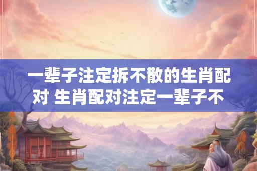 一辈子注定拆不散的生肖配对 生肖配对注定一辈子不会分开