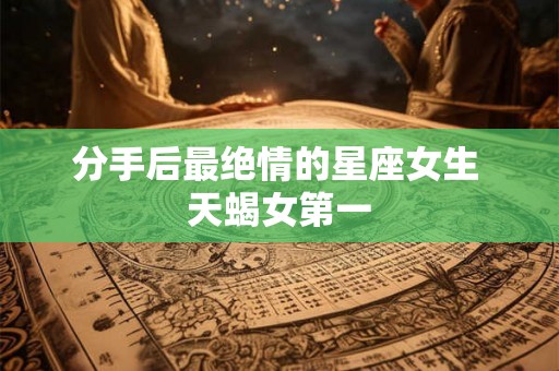 分手后最绝情的星座女生 天蝎女第一 分手后最绝情的星座女生 天蝎女第一