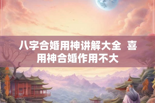 八字合婚用神讲解大全 喜用神合婚作用不大 八字合婚用神讲解大全 喜用神合婚作用不大