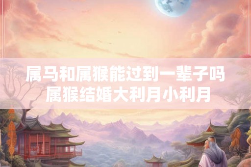 属马和属猴能过到一辈子吗 属猴结婚大利月小利月