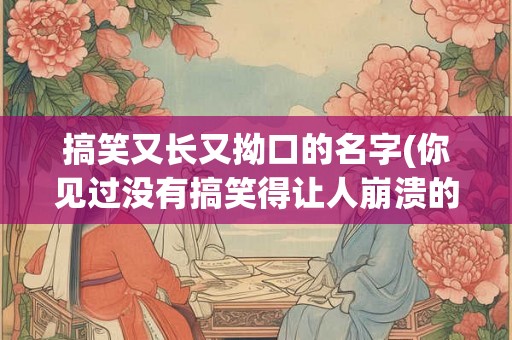 搞笑又长又拗口的名字(你见过没有搞笑得让人崩溃的又长又拗口的名字吗)