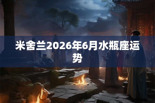 米舍兰2026年6月水瓶座运势 米舍兰2026年6月水瓶座运势