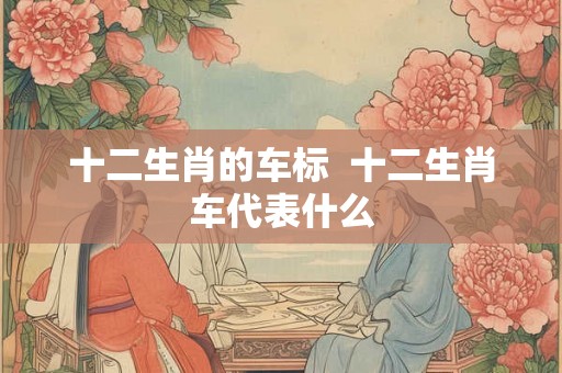 十二生肖的车标 十二生肖车代表什么 十二生肖的车标 十二生肖车代表什么