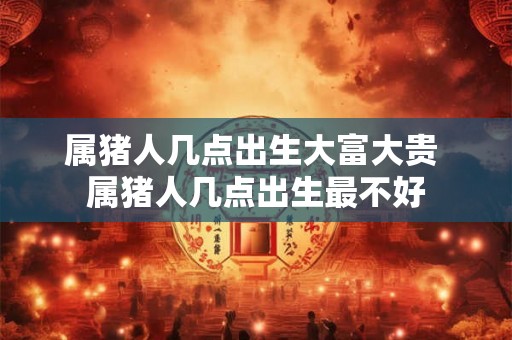 属猪人几点出生大富大贵 属猪人几点出生最不好